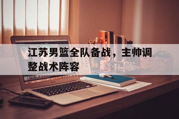 关于江苏男篮全队备战，主帅调整战术阵容的信息