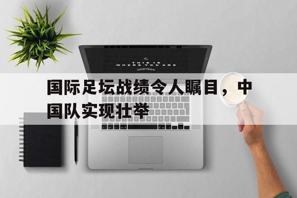 国际足坛战绩令人瞩目，中国队实现壮举的简单介绍