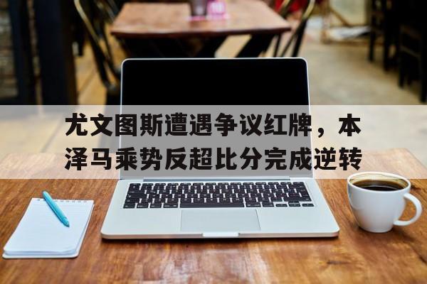 尤文图斯遭遇争议红牌，本泽马乘势反超比分完成逆转