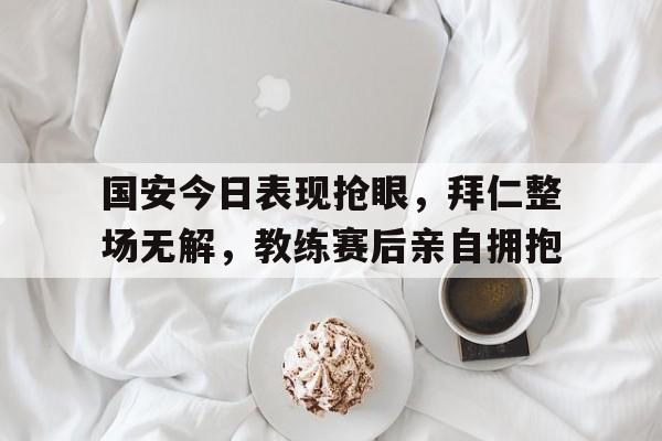 国安今日表现抢眼，拜仁整场无解，教练赛后亲自拥抱决胜零距离剧情