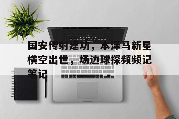 国安传射建功，本泽马新星横空出世，场边球探频频记笔记国安足球队全部队员最新消息